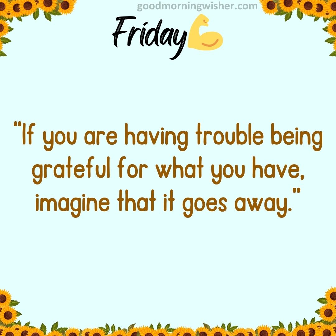 “If you are having trouble being grateful for what you have, imagine that it goes away.”