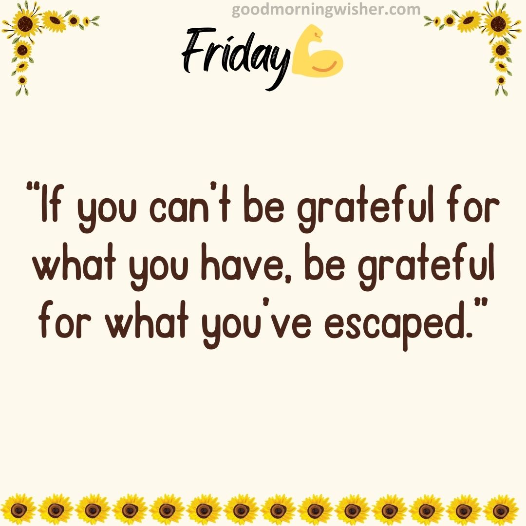 “If you can’t be grateful for what you have, be grateful for what you’ve escaped.”