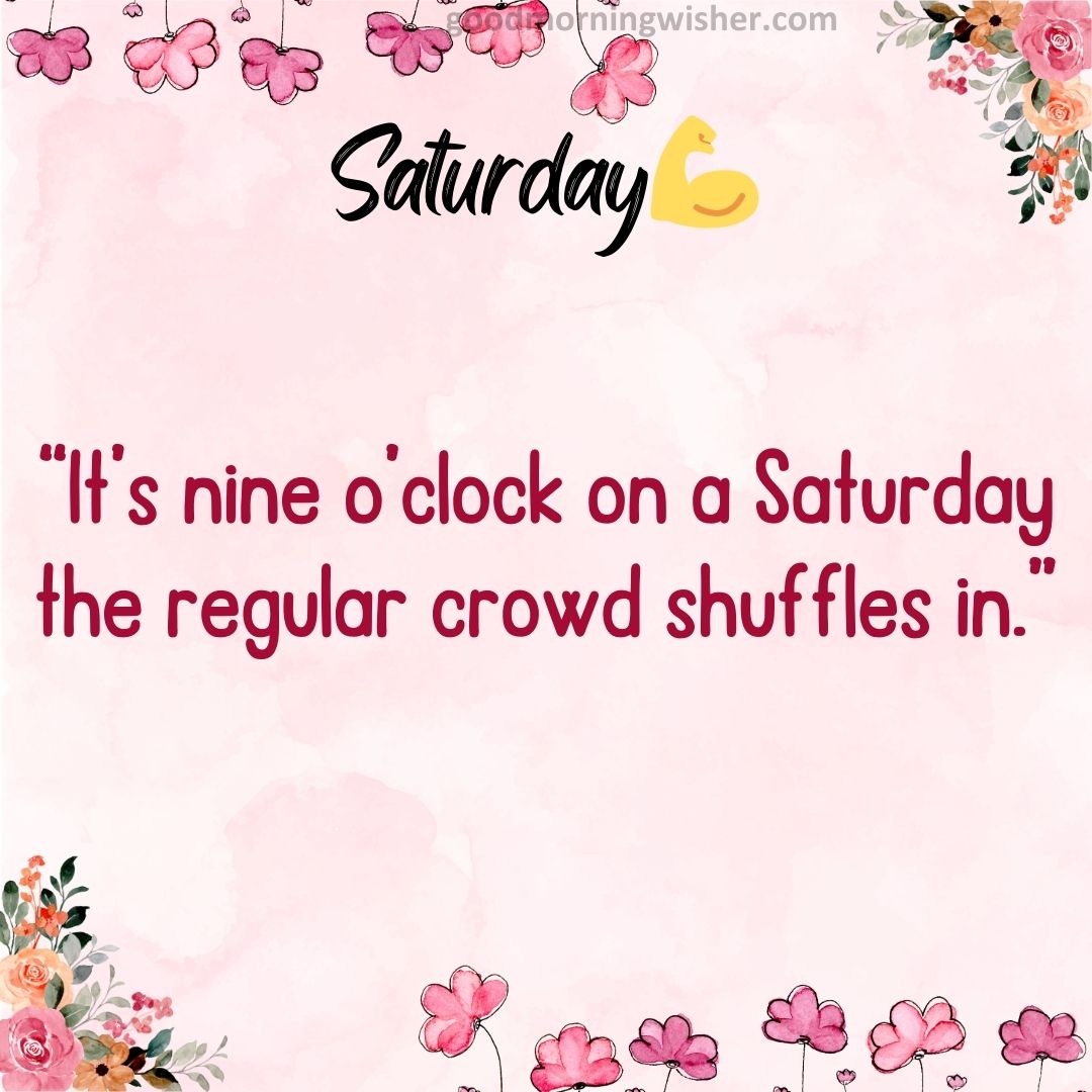 “It’s nine o’clock on a Saturday the regular crowd shuffles in.”