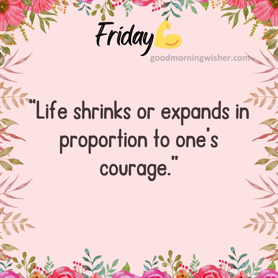 “Life shrinks or expands in proportion to one’s courage.”