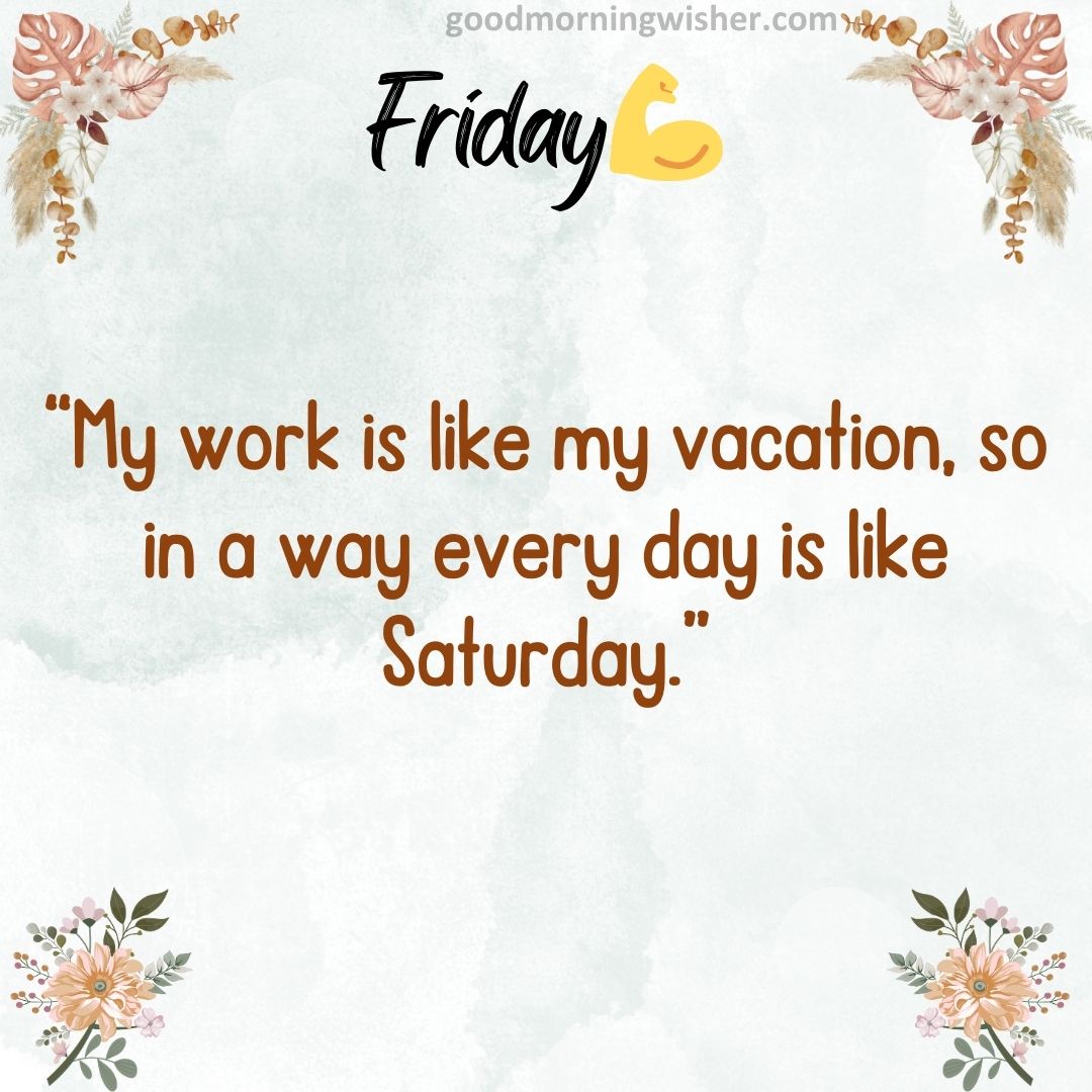 “My work is like my vacation, so in a way every day is like Saturday.”