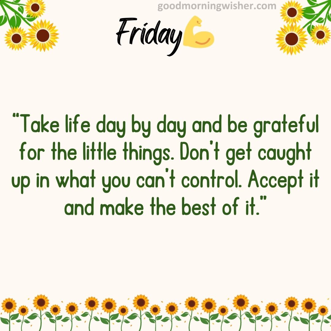 “Take life day by day and be grateful for the little things. Don’t get caught up in what you
