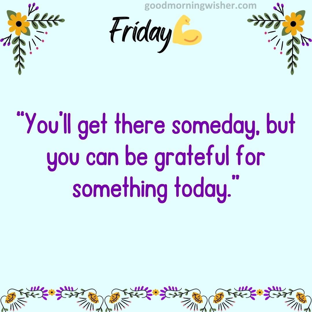 “You’ll get there someday, but you can be grateful for something today.”